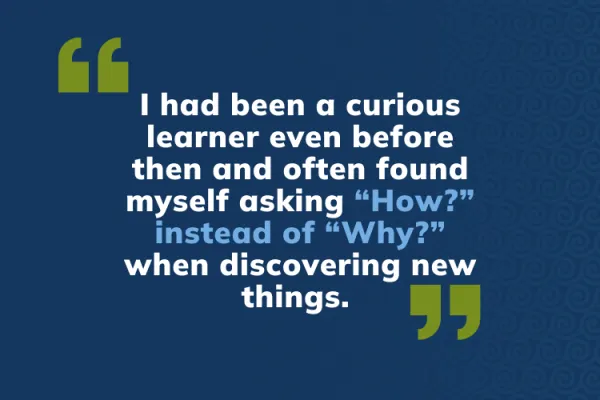 I had been a curious learner even before then and often found myself asking “How?” instead of “Why?” when discovering new things. 