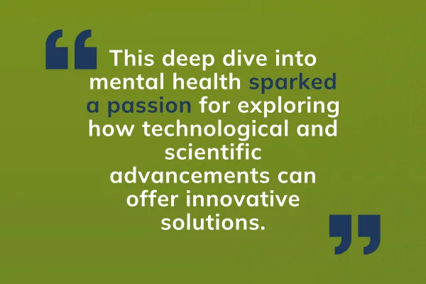 This deep dive into mental health sparked a passion for exploring how technological and scientific advancements can offer innovative solutions.